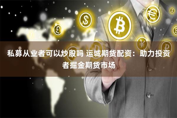 私募从业者可以炒股吗 运城期货配资：助力投资者掘金期货市场