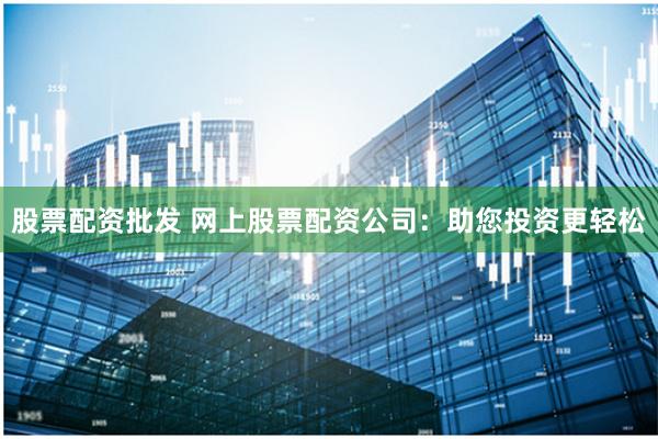 股票配资批发 网上股票配资公司：助您投资更轻松