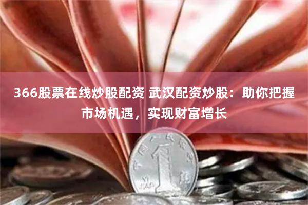 366股票在线炒股配资 武汉配资炒股：助你把握市场机遇，实现财富增长