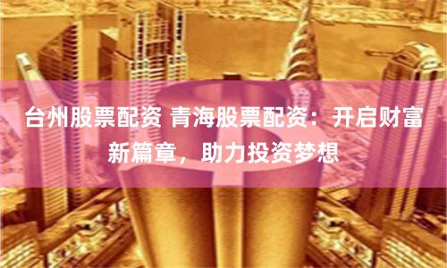 台州股票配资 青海股票配资：开启财富新篇章，助力投资梦想
