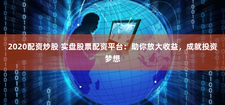 2020配资炒股 实盘股票配资平台：助你放大收益，成就投资梦想