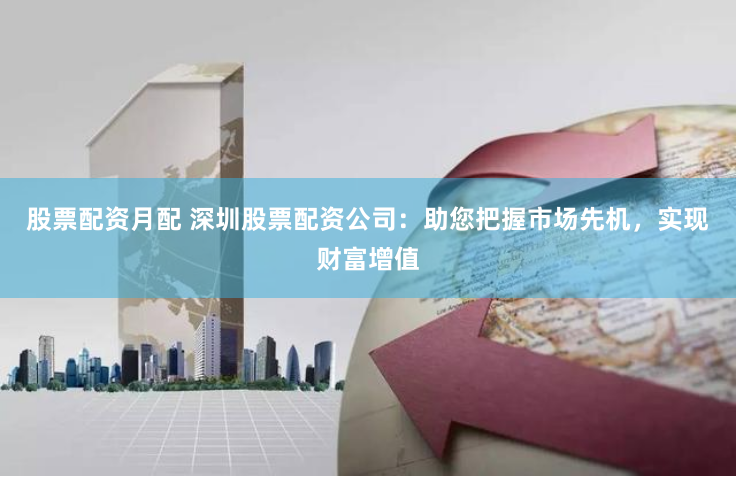 股票配资月配 深圳股票配资公司：助您把握市场先机，实现财富增值