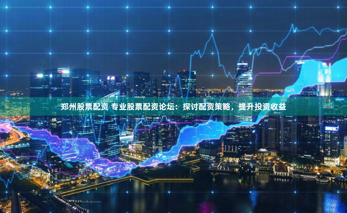 郑州股票配资 专业股票配资论坛：探讨配资策略，提升投资收益