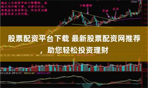 股票配资平台下载 最新股票配资网推荐,助您轻松投资理财
