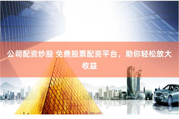 公司配资炒股 免费股票配资平台，助你轻松放大收益
