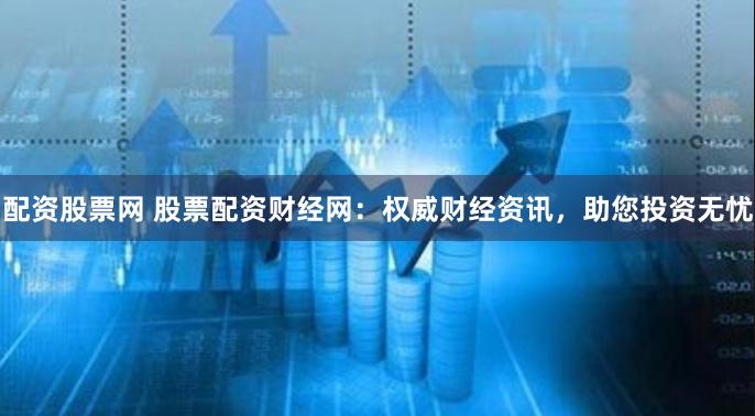 配资股票网 股票配资财经网:权威财经资讯,助您投资无忧