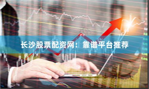 长沙股票配资网：靠谱平台推荐