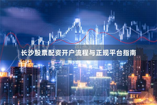 长沙股票配资开户流程与正规平台指南