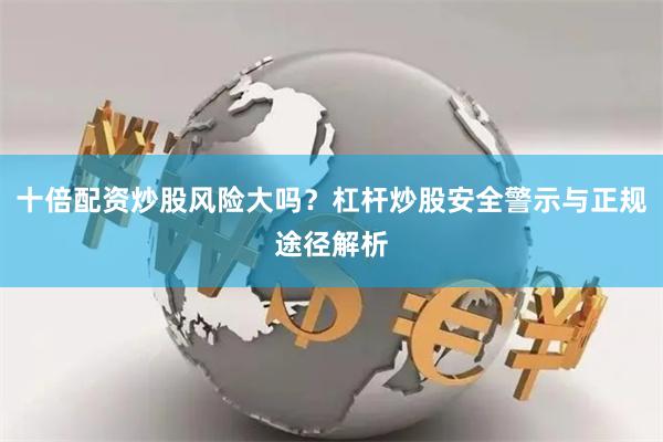 十倍配资炒股风险大吗？杠杆炒股安全警示与正规途径解析